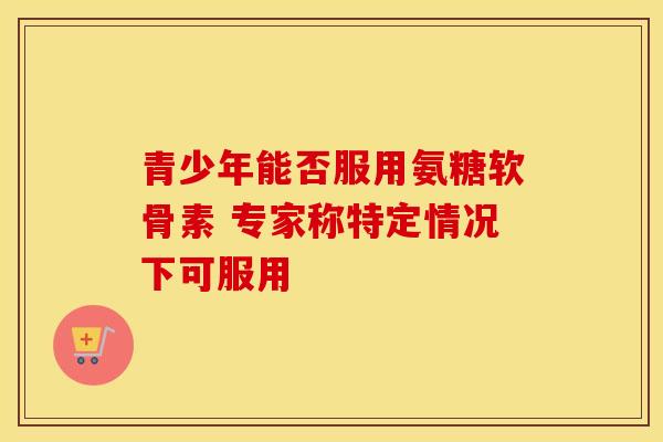 青少年能否服用氨糖软骨素 专家称特定情况下可服用