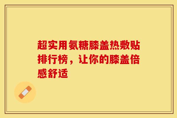 超实用氨糖膝盖热敷贴排行榜，让你的膝盖倍感舒适