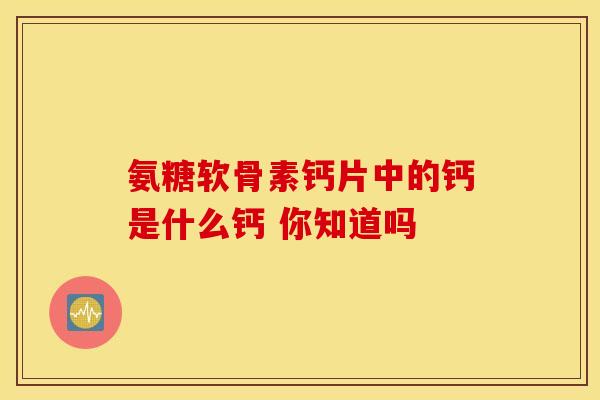 氨糖软骨素钙片中的钙是什么钙 你知道吗