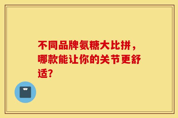 不同品牌氨糖大比拼，哪款能让你的关节更舒适？
