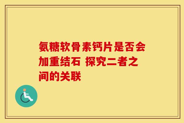 氨糖软骨素钙片是否会加重结石 探究二者之间的关联