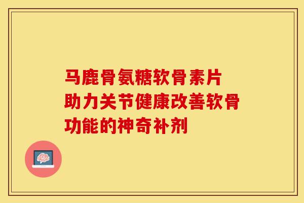 马鹿骨氨糖软骨素片 助力关节健康改善软骨功能的神奇补剂