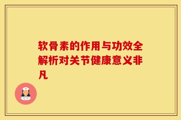 软骨素的作用与功效全解析对关节健康意义非凡