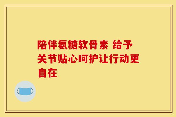 陪伴氨糖软骨素 给予关节贴心呵护让行动更自在