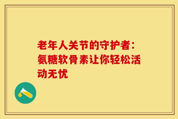 老年人关节的守护者：氨糖软骨素让你轻松活动无忧