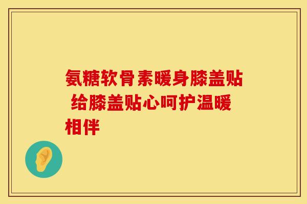 氨糖软骨素暖身膝盖贴 给膝盖贴心呵护温暖相伴 氨糖软骨素暖身膝盖贴 给膝盖贴心呵护温暖相伴