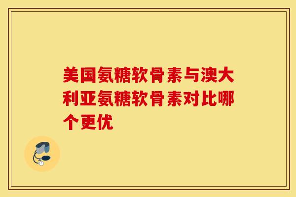 美国氨糖软骨素与澳大利亚氨糖软骨素对比哪个更优
