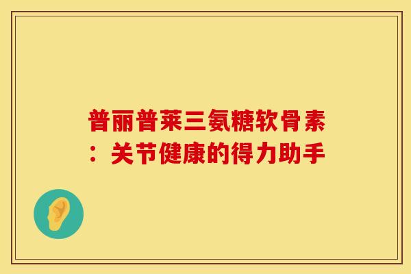 普丽普莱三氨糖软骨素：关节健康的得力助手
