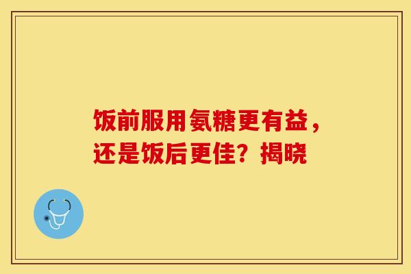 饭前服用氨糖更有益，还是饭后更佳？揭晓