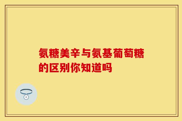 氨糖美辛与氨基葡萄糖的区别你知道吗