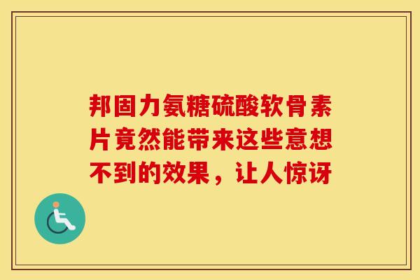 邦固力氨糖硫酸软骨素片竟然能带来这些意想不到的效果，让人惊讶