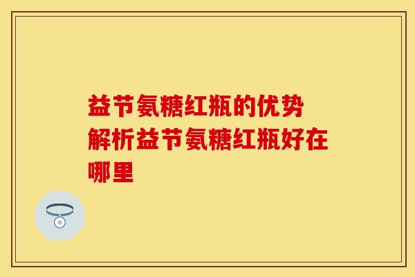 益节氨糖红瓶的优势 解析益节氨糖红瓶好在哪里