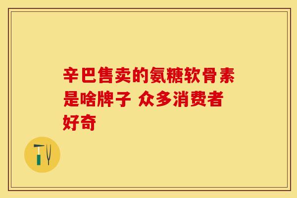 辛巴售卖的氨糖软骨素是啥牌子 众多消费者好奇