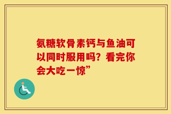 氨糖软骨素钙与鱼油可以同时服用吗？看完你会大吃一惊”