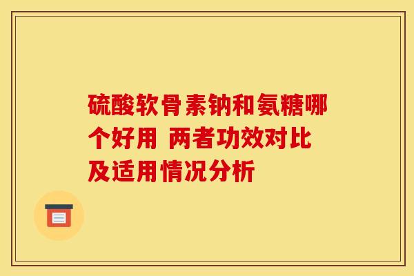 硫酸软骨素钠和氨糖哪个好用 两者功效对比及适用情况分析