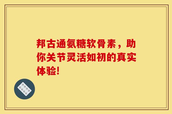 邦古通氨糖软骨素，助你关节灵活如初的真实体验!