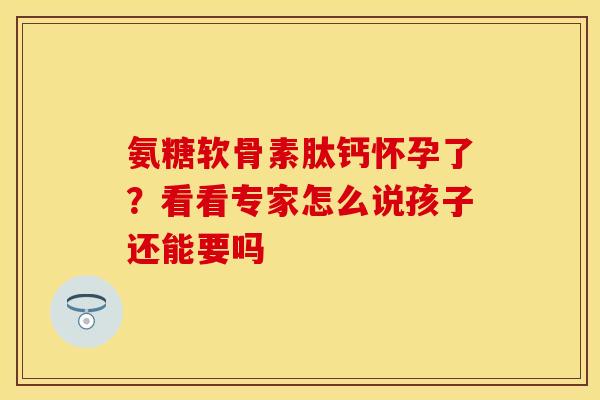 氨糖软骨素肽钙怀孕了?看看专家怎么说孩子还能要吗 氨糖软骨素肽钙怀孕了?看看专家怎么说孩子还能要吗