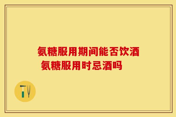 氨糖服用期间能否饮酒 氨糖服用时忌酒吗