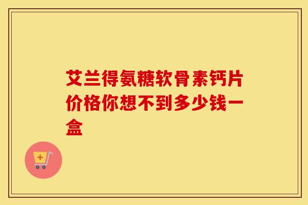艾兰得氨糖软骨素钙片价格你想不到多少钱一盒