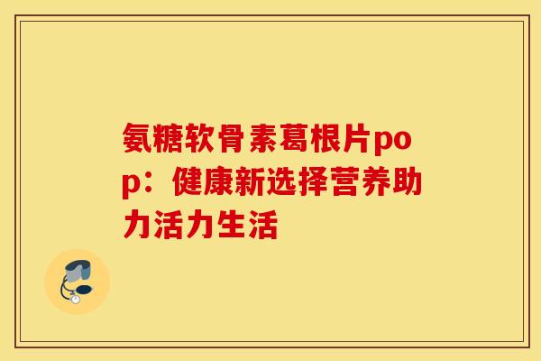 氨糖软骨素葛根片pop:健康新选择营养助力活力生活 氨糖软骨素葛根片pop:健康新选择营养助力活力生活
