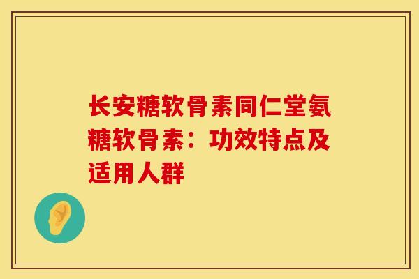 长安糖软骨素同仁堂氨糖软骨素：功效特点及适用人群