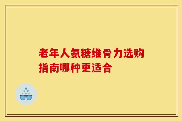 老年人氨糖维骨力选购指南哪种更适合