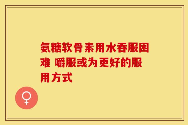 氨糖软骨素用水吞服困难 嚼服或为更好的服用方式