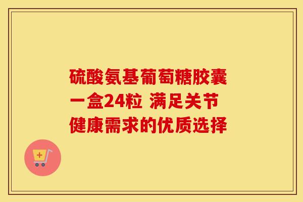 硫酸氨基葡萄糖胶囊 一盒24粒 满足关节健康需求的优质选择