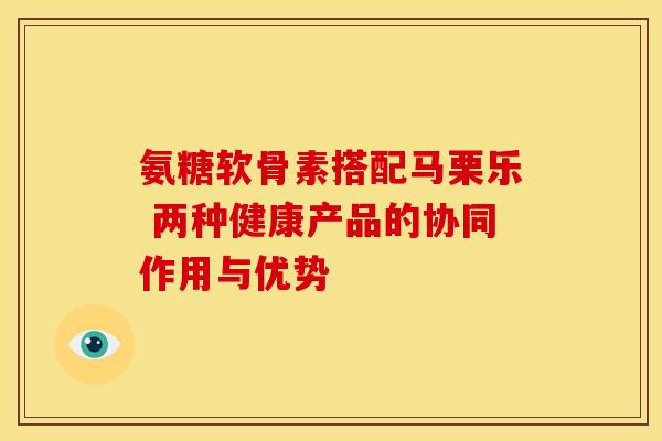 氨糖软骨素搭配马栗乐 两种健康产品的协同作用与优势