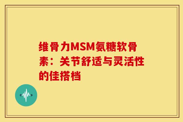 维骨力MSM氨糖软骨素：关节舒适与灵活性的佳搭档