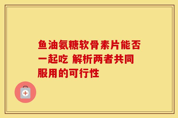 鱼油氨糖软骨素片能否一起吃 解析两者共同服用的可行性