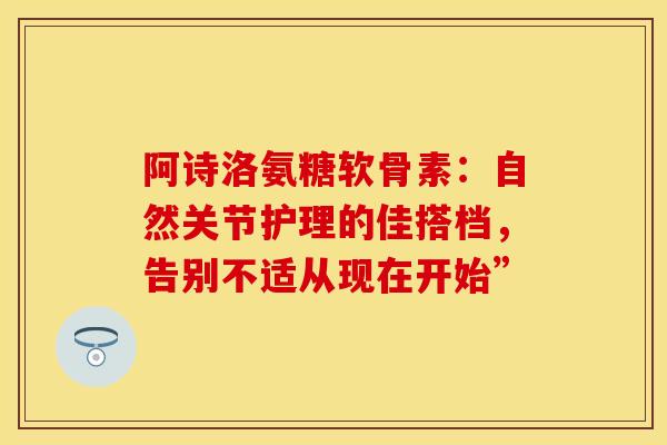 阿诗洛氨糖软骨素：自然关节护理的佳搭档，告别不适从现在开始”