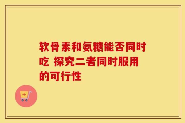 软骨素和氨糖能否同时吃 探究二者同时服用的可行性