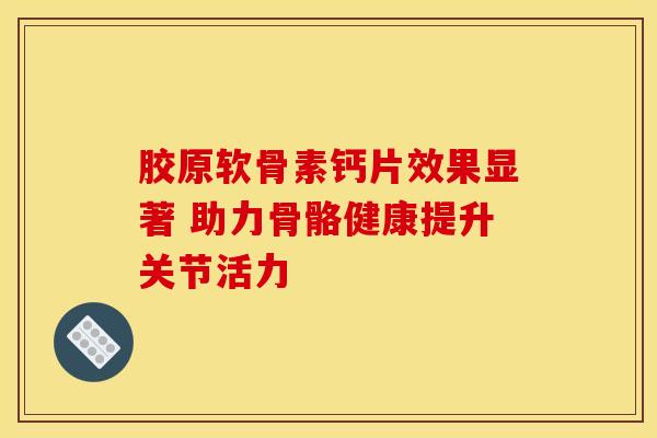 胶原软骨素钙片效果显著 助力骨骼健康提升关节活力