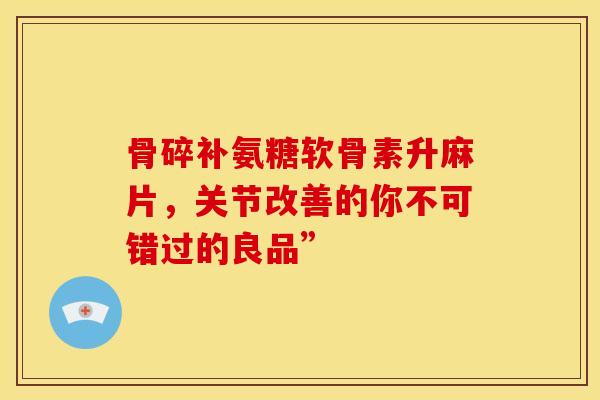 骨碎补氨糖软骨素升麻片，关节改善的你不可错过的良品”