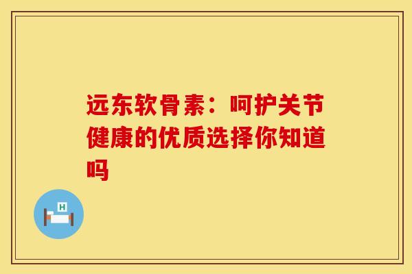 远东软骨素：呵护关节健康的优质选择你知道吗