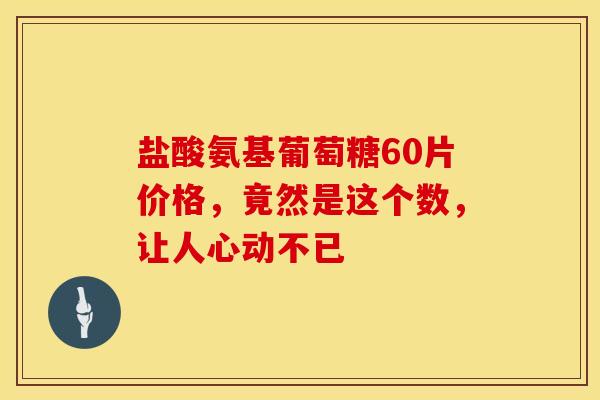盐酸氨基葡萄糖60片价格，竟然是这个数，让人心动不已