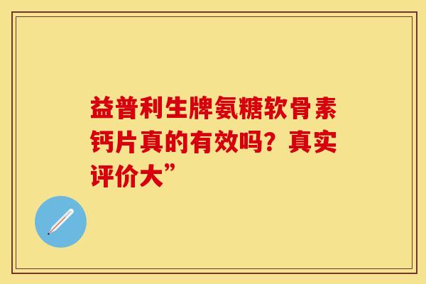 益普利生牌氨糖软骨素钙片真的有效吗？真实评价大”