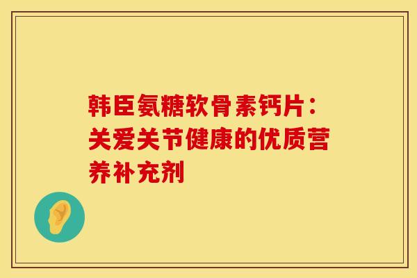 韩臣氨糖软骨素钙片：关爱关节健康的优质营养补充剂