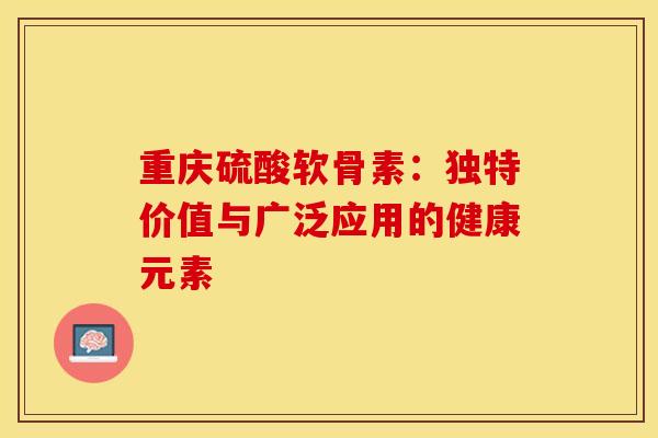 重庆硫酸软骨素：独特价值与广泛应用的健康元素