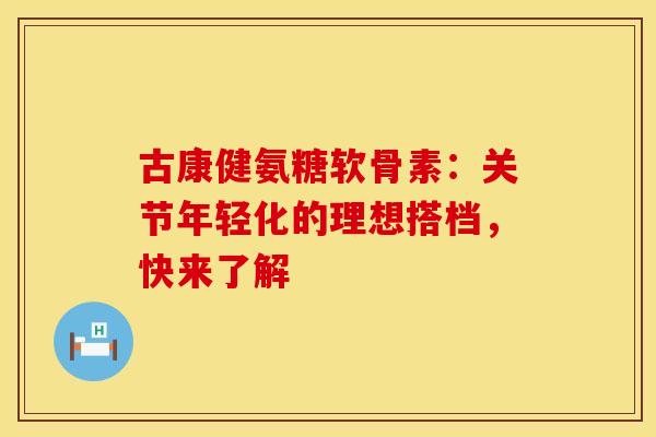 古康健氨糖软骨素:关节年轻化的理想搭档,快来了解 古康健氨糖软骨素:关节年轻化的理想搭档,快来了解