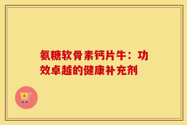 氨糖软骨素钙片牛:功效卓越的健康补充剂 氨糖软骨素钙片牛:功效卓越的健康补充剂