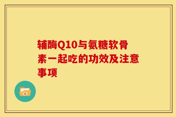 辅酶Q10与氨糖软骨素一起吃的功效及注意事项 辅酶Q10与氨糖软骨素一起吃的功效及注意事项