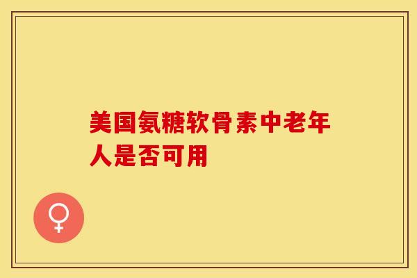 美国氨糖软骨素中老年人是否可用 美国氨糖软骨素中老年人是否可用