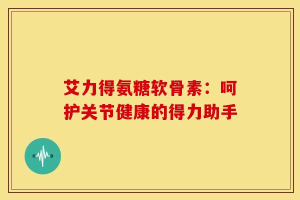 艾力得氨糖软骨素:呵护关节健康的得力助手 艾力得氨糖软骨素:呵护关节健康的得力助手