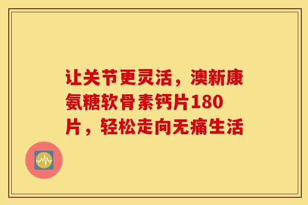 让关节更灵活,澳新康氨糖软骨素钙片180片,轻松走向无痛生活 让关节更灵活,澳新康氨糖软骨素钙片180片,轻松走向无痛生活