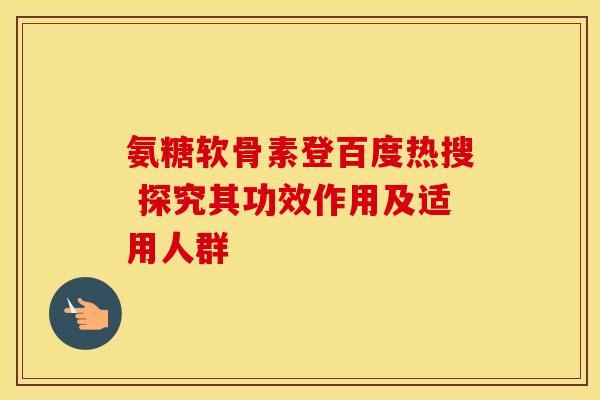 氨糖软骨素登百度热搜 探究其功效作用及适用人群 氨糖软骨素登百度热搜 探究其功效作用及适用人群