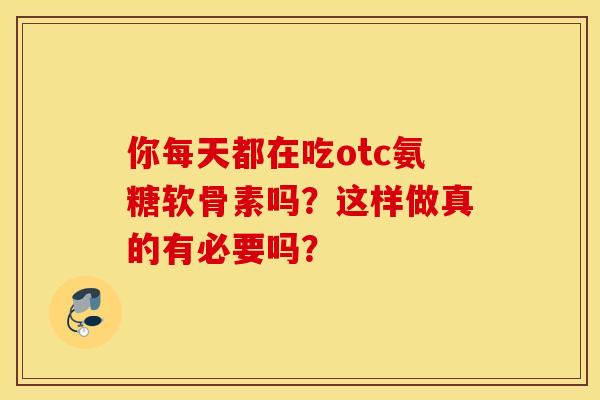 你每天都在吃otc氨糖软骨素吗?这样做真的有必要吗? 你每天都在吃otc氨糖软骨素吗?这样做真的有必要吗?
