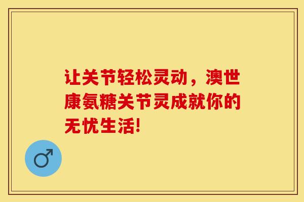 让关节轻松灵动,澳世康氨糖关节灵成就你的无忧生活! 让关节轻松灵动,澳世康氨糖关节灵成就你的无忧生活!