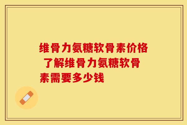 维骨力氨糖软骨素价格 了解维骨力氨糖软骨素需要多少钱